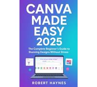 CANVA MADE EASY 2025: The Complete Beginner’s Guide to Stunning Designs Without Stress Robert Haynes