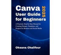 Canva User Guide for Beginners 2025: A Practical, Step-by-Step Manual for Creating Designs, Templates, and Projects for Business and Social Media