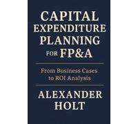 Capital Expenditure Planning for FP&A: From Business Cases to ROI Analysis: Master the art of turning capital investments into measurable value