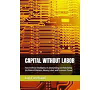 CAPITAL WITHOUT LABOR: How Artificial Intelligence Is Dismantling and Rebuilding the Rules of Markets, Money, Labor, and Economic Power