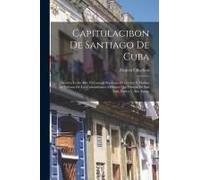Capitulacibon De Santiago De Cuba: Discurso Leido Ante El Consejo Supremo De Guerra Y Marina En Defensa De Los Comandantes Militares Que Fueron De San