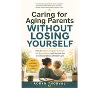 Caring for Aging Parents Without Losing Yourself: How to Stop Caregiver Burnout, Set Boundaries, and Survive the Emotional Stress of Elder Care