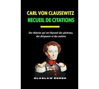 CARL VON CLAUSEWITZ RECUEIL DE CITATIONS: Des théories qui ont façonné des généraux, des dirigeants et des nations