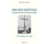 Caro Gesù crocifisso. Il piccolo mondo di Antonietta Meo. Vita, messaggio, amici, luoghi
