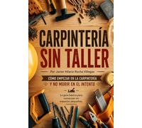 Carpintería sin taller: Cómo empezar en la carpintería y no morir en el intento. La guía básica para comenzar en espacios pequeños