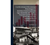CatÃ(c)chisme D'Ã(c)conomie Politique Ou Instruction Familière Qui Montre De Quelle Façon Les Richesses Sont Produites, DistribuÃ(c)es Et ConsommÃ(c)es...