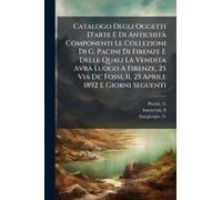 Catalogo Degli Oggetti D'arte E Di Antichitã Componenti Le Collezioni Di G. Pacini Di Firenze E Delle Quali La Vendita Avrã Luogo A Firenze, 25 Via De' Fossi, Il 25 Aprile 1892 E Giorni Seguenti