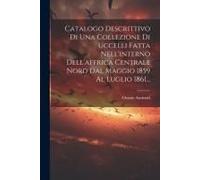 Catalogo Descrittivo Di Una Collezione Di Uccelli Fatta Nell'interno Dell'affrica Centrale Nord Dal Maggio 1859 Al Luglio 1861...
