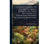 Catalogo General De Los Objetos Que La Repã°Blica De Costa Rica Envã-A Ã La Exposicion Universal De Chicago Redactado