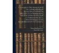 Catalogue Des Manuscrits De La Bibliothèque Municipale De Rouen Relatifs À La Normandie, Précédé D'une Notice Sur La Formation De La Bibliothèque Et S