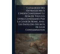 Catalogue Des Ouvrages Mis Ã L'index Contenant Le Nom De Tous Les Livres Condamnã(C)S Par La Cour De Rome, Avec Les Dates Des Dã(C)Crets De Leur Condamnation