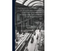 Catalogue Des Peintures Et Sculptures Exposées Dans Les Galeries Du Musée-Fabre De La Ville De Montpellier: Suivi D'une Notice Sur Les Principales Oeu