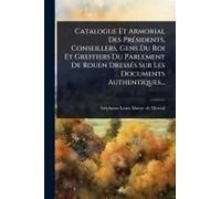 Catalogue Et Armorial Des Prã(C)Sidents, Conseillers, Gens Du Roi Et Greffiers Du Parlement De Rouen Dressã(C)S Sur Les Documents Authentiques...