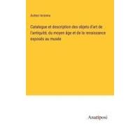 Catalogue Et Description Des Objets D'art De L'antiquité, Du Moyen Âge Et De La Renaissance Exposés Au Musée
