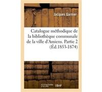 Catalogue méthodique de la bibliothèque communale de la ville d'Amiens. Partie 2 (Éd.1853-1874) Jacques Garnier (Auteur)