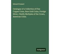 Catalogue of a Collection of Fine Copper Coins, Rare Gold Coins, Foreign Silver, Chiefly Multiples of the Crown, American Coins.