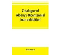 Catalogue Of Albany's Bicentennial Loan Exhibition, At The Albany Academy, July 5 To July 24, 1886
