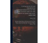 Catalogue Of An Exhibition Commenorative Of The Tercentenuary Of The Birth Of John Milton, 1608-1908; Including Original Editions Of His Poetical And Prose Works, Together With Three Hundred And Twent
