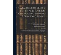 Catalogue Of Ebers's British And Foreign Circulating Library, 27, Old Bond Street: Consisting Of The Most Approved Authors, Ancient And Modern