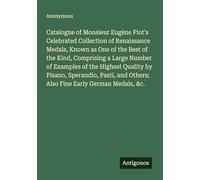 Catalogue of Monsieur Eugène Piot's Celebrated Collection of Renaissance Medals, Known as One of the Best of the Kind, Comprising a Large Number of ... Others; Also Fine Early German Medals, &c.