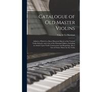 Catalogue Of Old Master Violins; Added To Which Is A Short Historical Sketch Of The Various Violin Schools, And A List Of The Principal Makers, Including An Article Upon Violin Construction And Repair