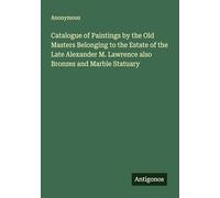 Catalogue of Paintings by the Old Masters Belonging to the Estate of the Late Alexander M. Lawrence also Bronzes and Marble Statuary