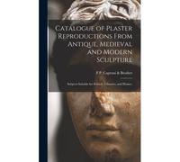 Catalogue Of Plaster Reproductions From Antique, Medieval And Modern Sculpture: Subjects Suitable For Schools, Libraries, And Homes.