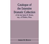 Catalogue Of The Extensive Dramatic Collection Of The Late James H. Brown, Esq., Of Malden, Mass.