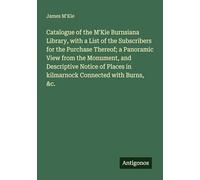 Catalogue of the M'Kie Burnsiana Library, with a List of the Subscribers for the Purchase Thereof; a Panoramic View from the Monument, and Descriptive ... in kilmarnock Connected with Burns, &c.