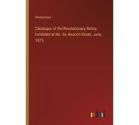 Catalogue Of The Revolutionary Relics Exhibited At No. 56, Beacon Street, June, 1875