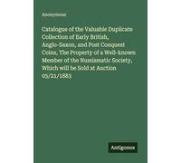 Catalogue of the Valuable Duplicate Collection of Early British, Anglo-Saxon, and Post Conquest Coins, The Property of a Well-known Member of the ... Which will be Sold at Auction 05/21/1883