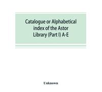 Catalogue Or Alphabetical Index Of The Astor Library (Part I) A-E