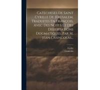 Catecheses De Saint Cyrille De Jérusalem, Traduites En François, Avec Des Notes Et Des Dissertations Dogmatiques, Par M. Jean Grancolas...