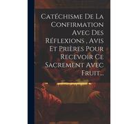 Catéchisme De La Confirmation Avec Des Réflexions, Avis Et Prières Pour Recevoir Ce Sacrement Avec Fruit...