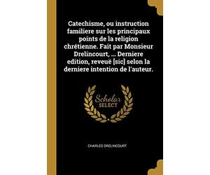 Catechisme, ou instruction familiere sur les principaux points de la religion chrétienne. Fait par Monsieur Drelincourt, ... Derniere edition, reveuë [sic] selon la derniere intention de l'auteur.