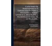 Catecismo De Perseverancia Ã" Exposicion HistÃ3rica, Dogmàtica, Moral, Litðrgica, ApologÃ(c)tica, FilosÃ3fica Y Social De La Religion...