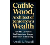 Cathie Wood: Architect of Tomorrow’s Wealth: How She Disrupted Wall Street and Shaped the Future of Investing