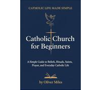 Catholic Church for Beginners: A Simple Guide to Beliefs, Rituals, Saints, Prayer, and Everyday Catholic Life
