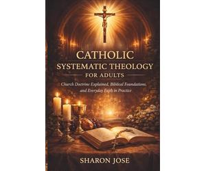 Catholic Systematic Theology for Adults: Church Doctrine Explained, Biblical Foundations, and Everyday Faith in Practice