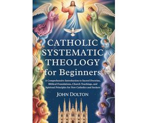 Catholic Systematic Theology for Beginners: A Comprehensive Introduction to Sacred Doctrine, Biblical Foundations, Church Teachings, and Spiritual Principles for New Catholics and Seekers