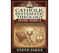 CATHOLIC SYSTEMATIC THEOLOGY MADE SIMPLE: A Complete Beginner’s Guide to Understanding Catholic Doctrine, Catechism, Sacraments, Moral Theology, Apologetics, and the Foundations of the Catholic Faith