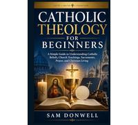 Catholic Theology For Beginners: A Simple Guide to Understanding Catholic Beliefs, Church Teachings, Sacraments, Prayer, and Christian Living