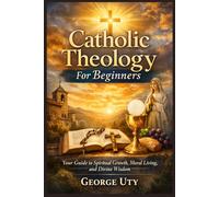 Catholic Theology For Beginners: Your Guide to Spiritual Growth, Moral Living, and Divine Wisdom
