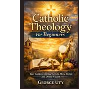 Catholic Theology For Beginners: Your Guide to Spiritual Growth, Moral Living, and Divine Wisdom