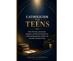 CATHOLICISM FOR TEENS: Faith, Doctrine, Sacraments, Scripture, and Moral Formation for Understanding Identity, Belief, and Everyday Christian Living