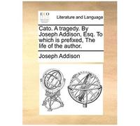 Cato. A Tragedy. By Joseph Addison, Esq. To Which Is Prefixed, The Life Of The Author.