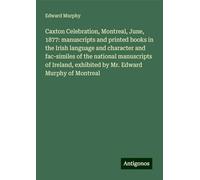 Caxton Celebration, Montreal, June, 1877: manuscripts and printed books in the Irish language and character and fac-similes of the national ... exhibited by Mr. Edward Murphy of Montreal
