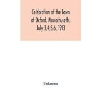 Celebration Of The Town Of Oxford, Massachusetts, July 3,4,5,6, 1913, In Commemoration Of The Two Hundredth Anniversary Of Its Settlement By The English