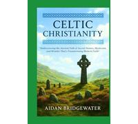 CELTIC CHRISTIANITY: The Ultimate Guide to Rediscovering the Ancient Path of Sacred Nature, Mysticism, and Wonder That's Transforming Modern Faith