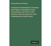 Centennial. The Settlement, Formation and Progress of Dauphine County, Pennsylvania, from 1785 to 1876, Prepared Under the Direction of the Commissioners of Said County